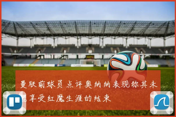 曼联前球员点评奥纳纳表现称其未能享受红魔生涯的结束