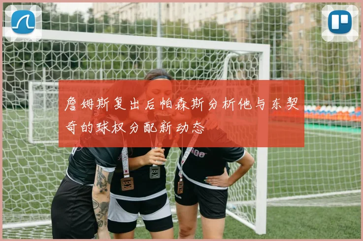 詹姆斯复出后帕森斯分析他与东契奇的球权分配新动态