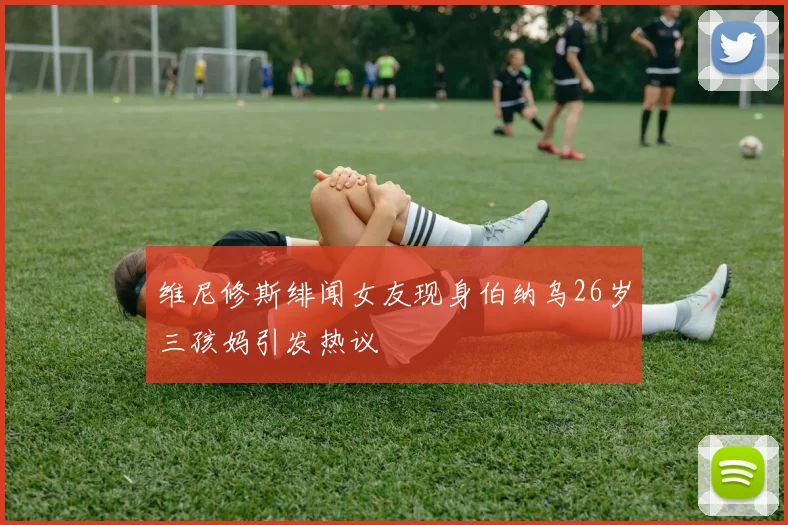维尼修斯绯闻女友现身伯纳乌26岁三孩妈引发热议