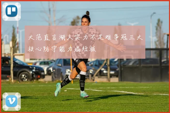 大范直言湖人实力不足难争冠三大核心防守能力成短板