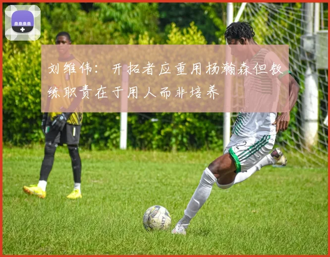 刘维伟：开拓者应重用杨瀚森但教练职责在于用人而非培养