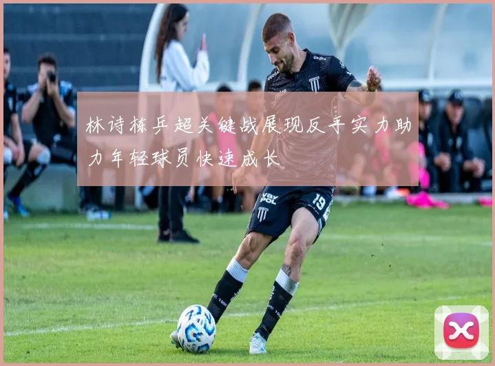 林诗栋乒超关键战展现反手实力助力年轻球员快速成长