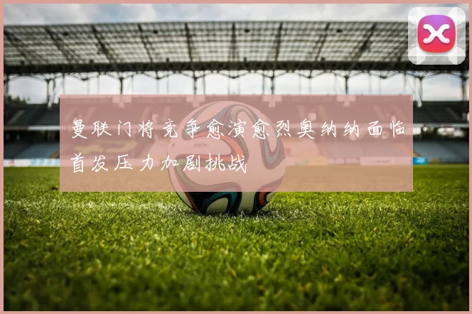 曼联门将竞争愈演愈烈奥纳纳面临首发压力加剧挑战